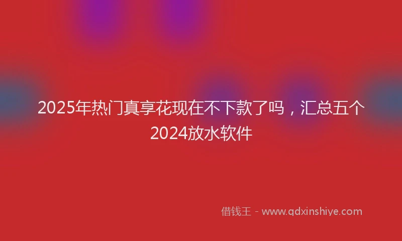 2025年热门真享花现在不下款了吗，汇总五个2024放水软件