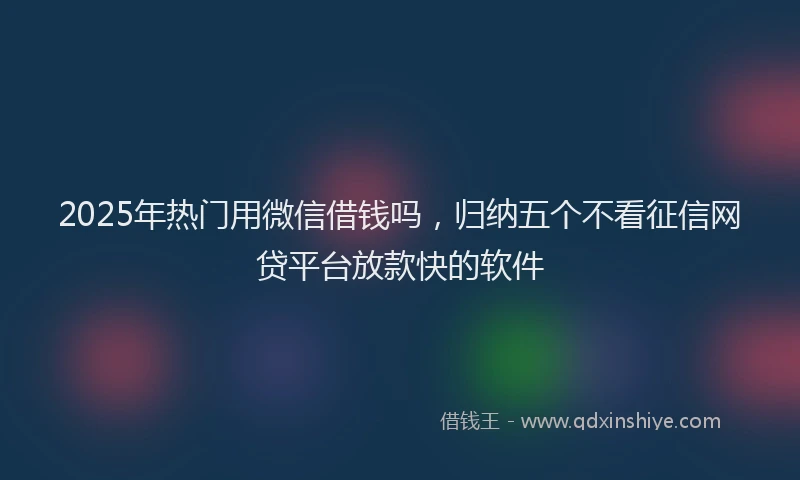2025年热门用微信借钱吗，归纳五个不看征信网贷平台放款快的软件