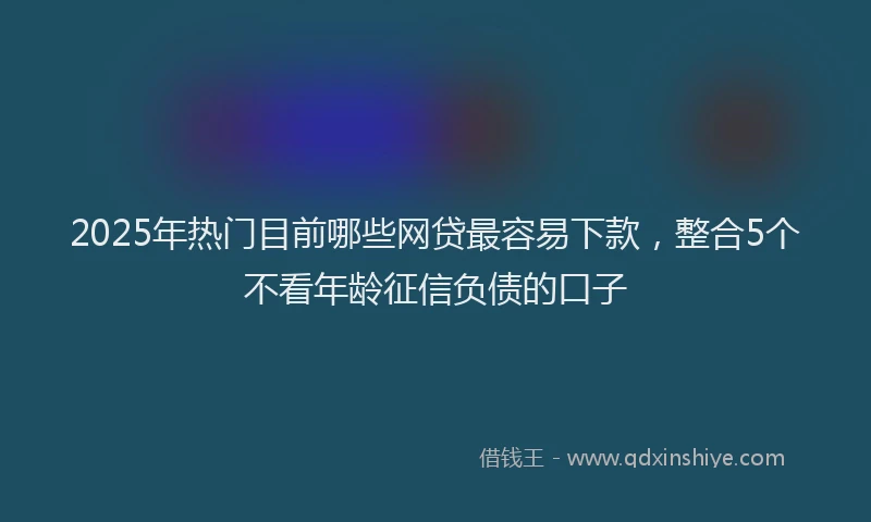 2025年热门目前哪些网贷最容易下款，整合5个不看年龄征信负债的口子