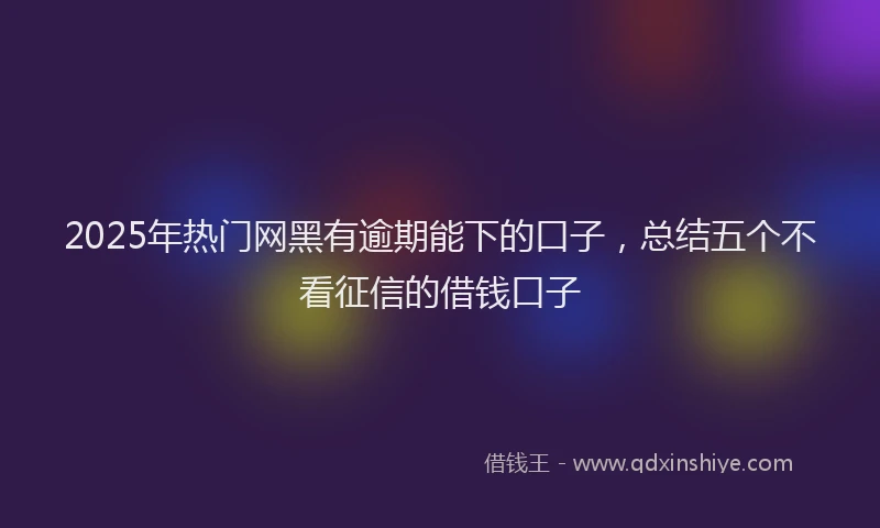 2025年热门网黑有逾期能下的口子，总结五个不看征信的借钱口子