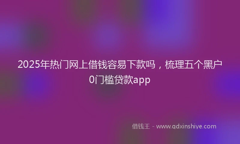 2025年热门网上借钱容易下款吗，梳理五个黑户0门槛贷款app