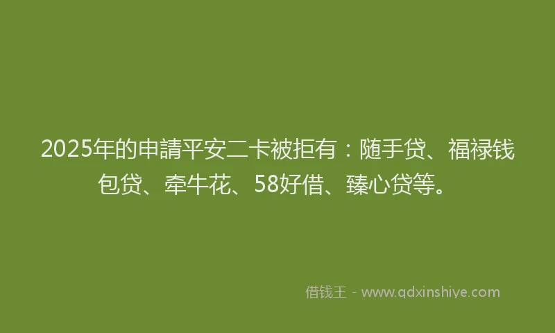 2025年的申請平安二卡被拒有：随手贷、福禄钱包贷、牵牛花、58好借、臻心贷等。
