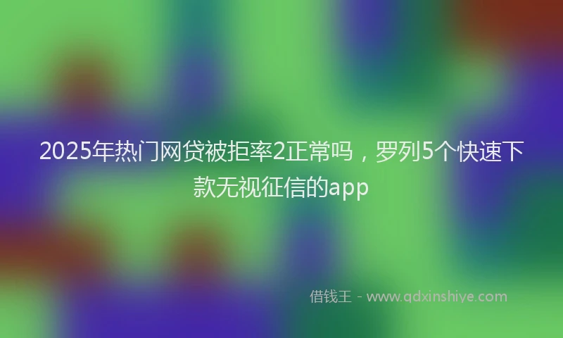 2025年热门网贷被拒率2正常吗,罗列5个快速下款无视征信的app