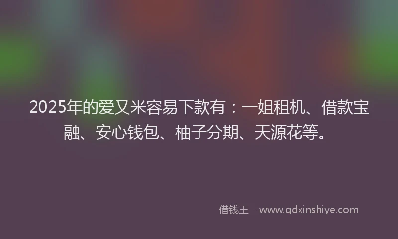 2025年的爱又米容易下款有：一姐租机、借款宝融、安心钱包、柚子分期、天源花等。