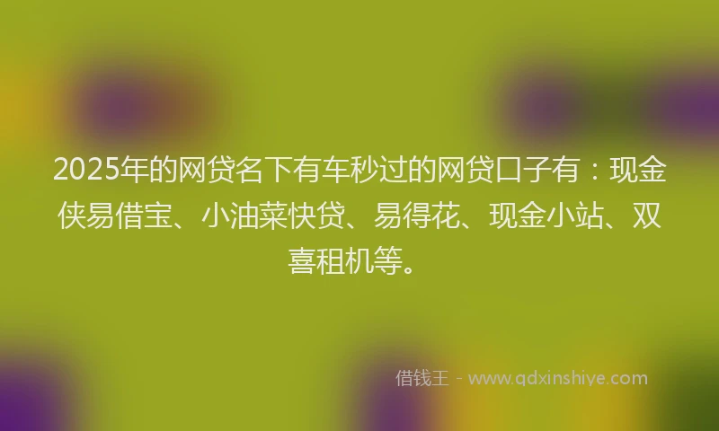 2025年的网贷名下有车秒过的网贷口子有：现金侠易借宝、小油菜快贷、易得花、现金小站、双喜租机等。