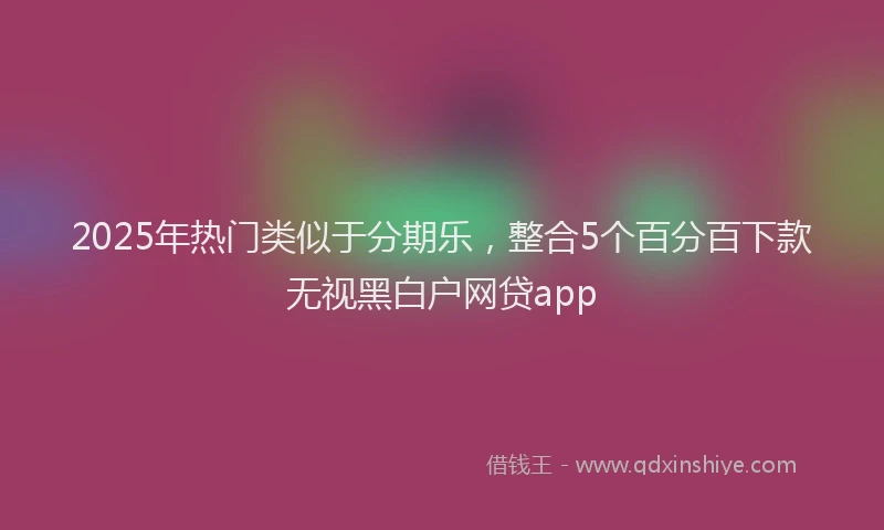 2025年热门类似于分期乐，整合5个百分百下款无视黑白户网贷app