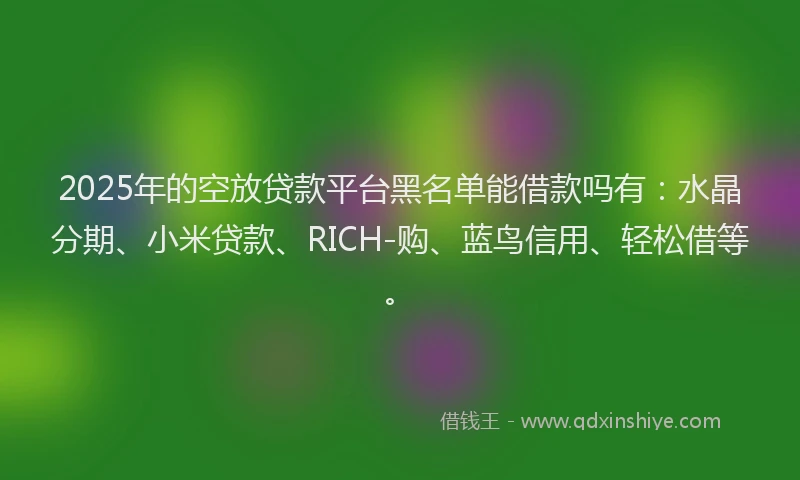 2025年的空放贷款平台黑名单能借款吗有:水晶分期、小米贷款、RICH-购、蓝鸟信用、轻松借等。