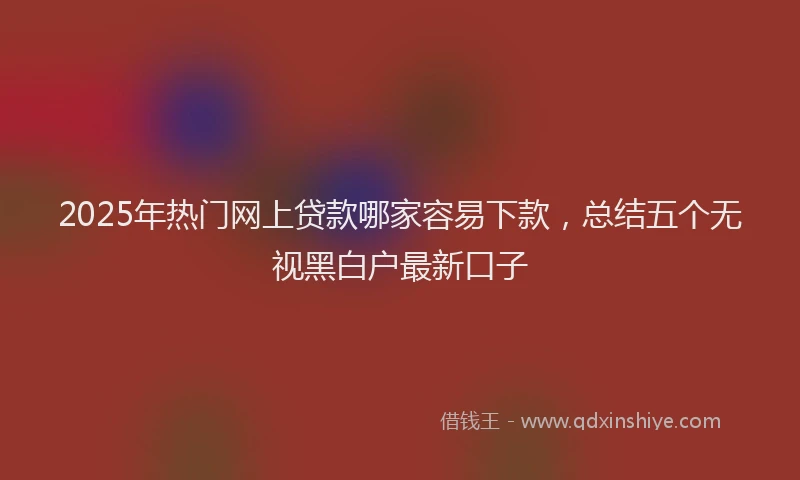 2025年热门网上贷款哪家容易下款,总结五个无视黑白户最新口子