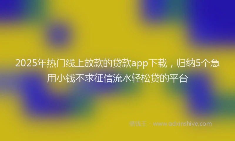 2025年热门线上放款的贷款app下载,归纳5个急用小钱不求征信流水轻松贷的平台