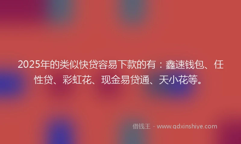 2025年的类似快贷容易下款的有：鑫速钱包、任性贷、彩虹花、现金易贷通、天小花等。