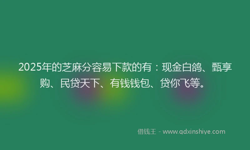 2025年的芝麻分容易下款的有：现金白鸽、甄享购、民贷天下、有钱钱包、贷你飞等。