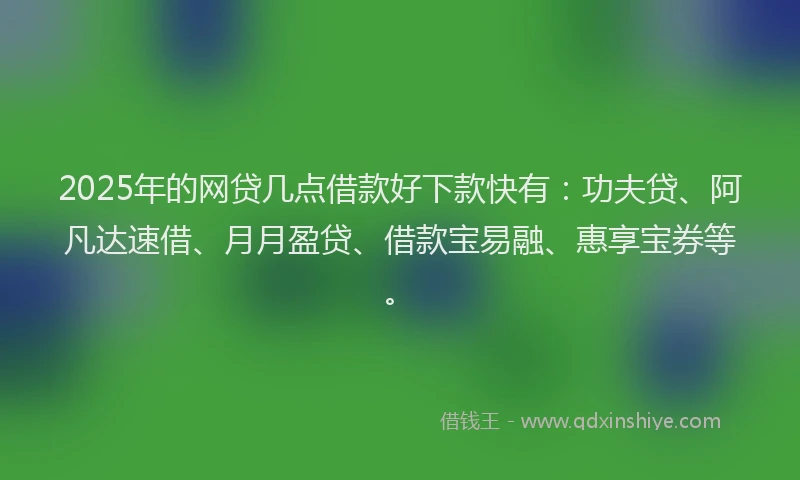2025年的网贷几点借款好下款快有：功夫贷、阿凡达速借、月月盈贷、借款宝易融、惠享宝券等。