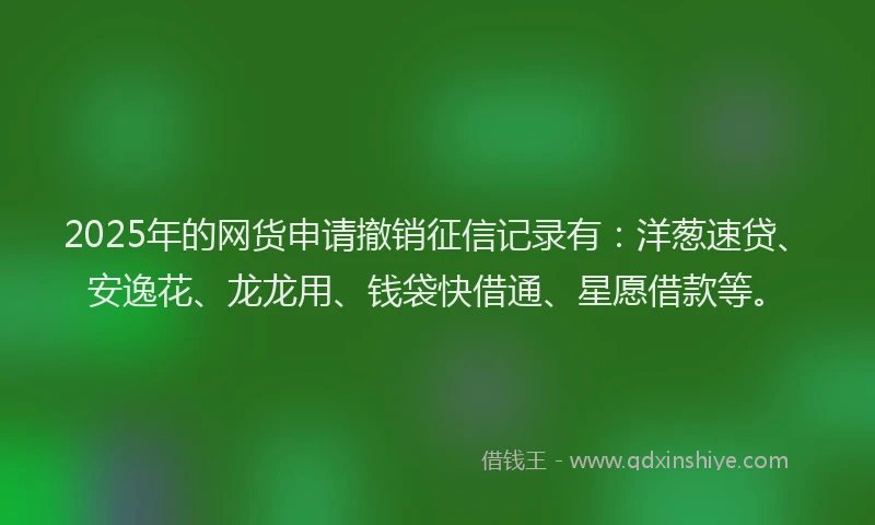 2025年的网货申请撤销征信记录有:洋葱速贷、安逸花、龙龙用、钱袋快借通、星愿借款等。