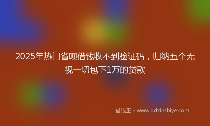 2025年热门省呗借钱收不到验证码，归纳五个无视一切包下1万的贷款