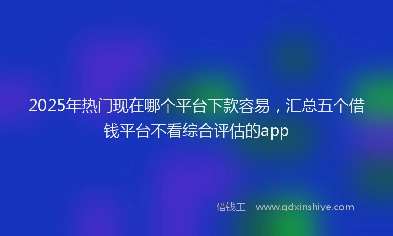 2025年热门现在哪个平台下款容易，汇总五个借钱平台不看综合评估的app