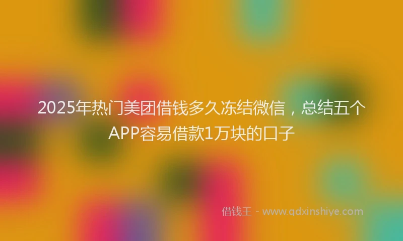 2025年热门美团借钱多久冻结微信,总结五个APP容易借款1万块的口子