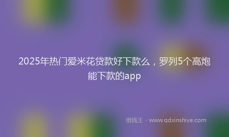 2025年热门爱米花贷款好下款么，罗列5个高炮能下款的app