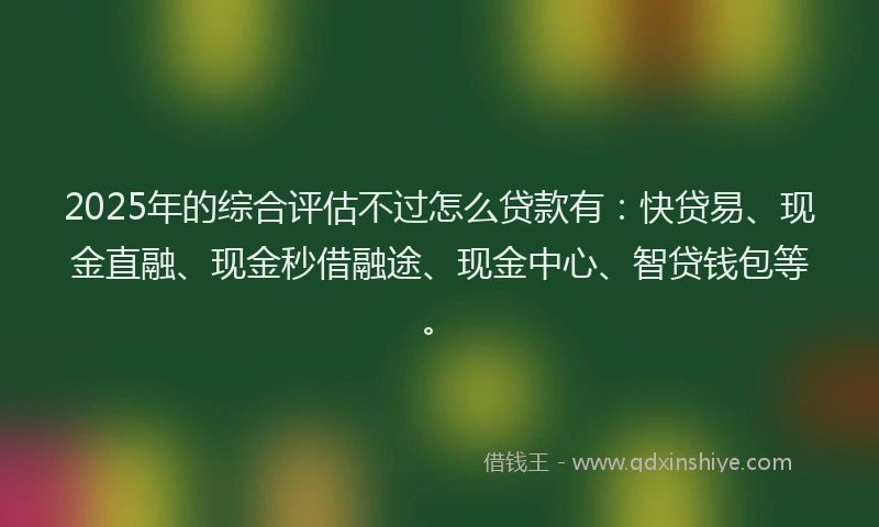 2025年的综合评估不过怎么贷款有：快贷易、现金直融、现金秒借融途、现金中心、智贷钱包等。