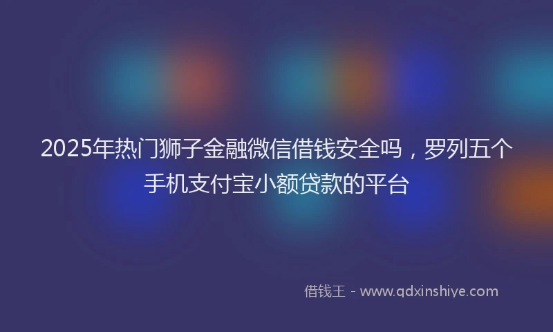 2025年热门狮子金融微信借钱安全吗，罗列五个手机支付宝小额贷款的平台