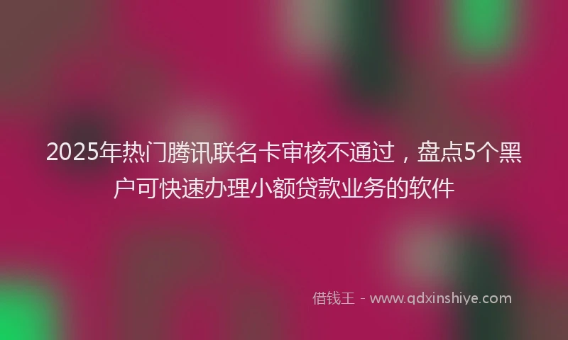 2025年热门腾讯联名卡审核不通过，盘点5个黑户可快速办理小额贷款业务的软件