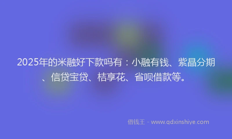 2025年的米融好下款吗有：小融有钱、紫晶分期、信贷宝贷、桔享花、省呗借款等。