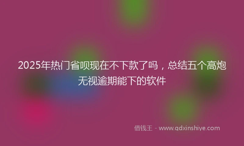 2025年热门省呗现在不下款了吗，总结五个高炮无视逾期能下的软件