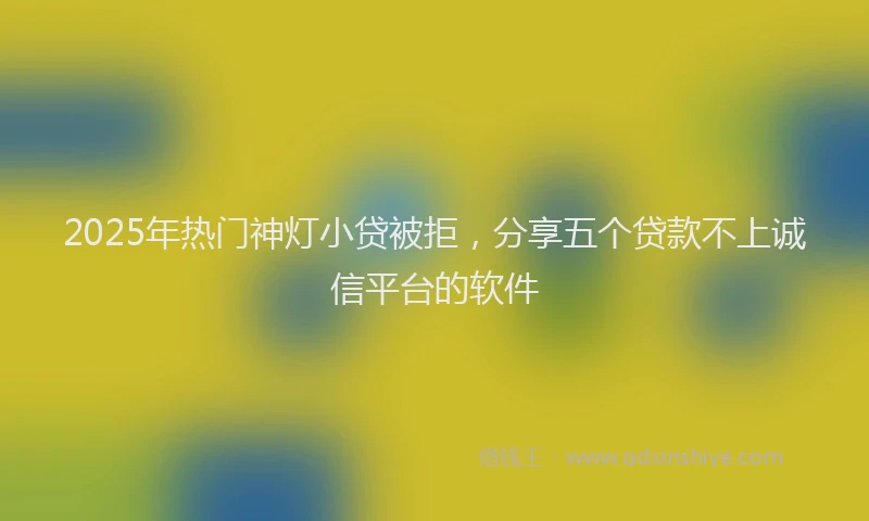2025年热门神灯小贷被拒，分享五个贷款不上诚信平台的软件