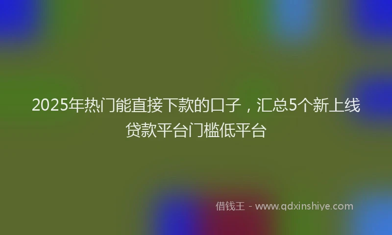 2025年热门能直接下款的口子,汇总5个新上线贷款平台门槛低平台