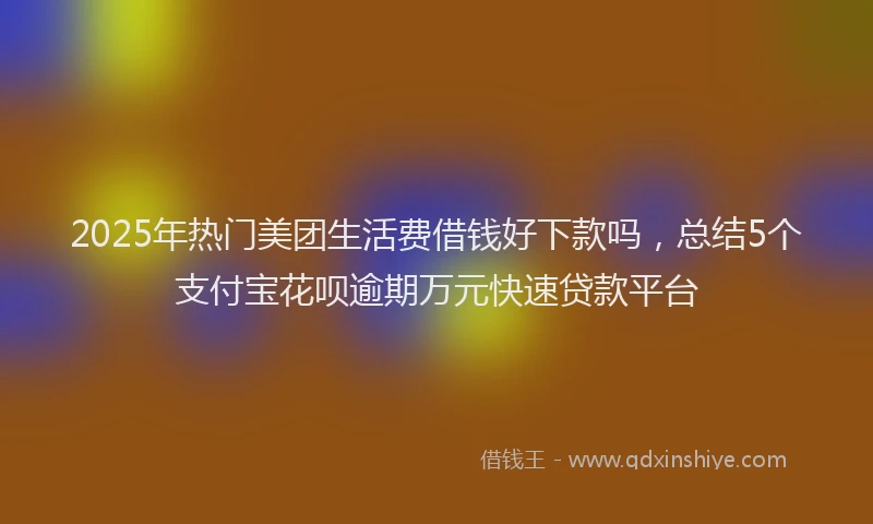 2025年热门美团生活费借钱好下款吗，总结5个支付宝花呗逾期万元快速贷款平台