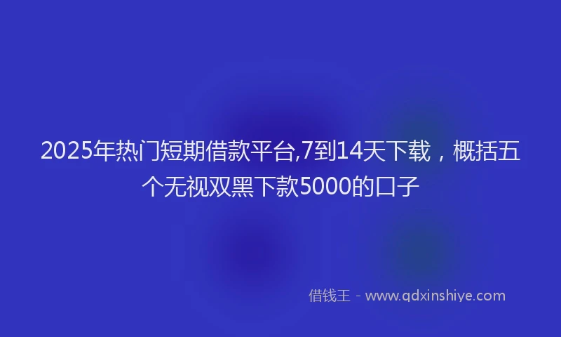 2025年热门短期借款平台,7到14天下载，概括五个无视双黑下款5000的口子