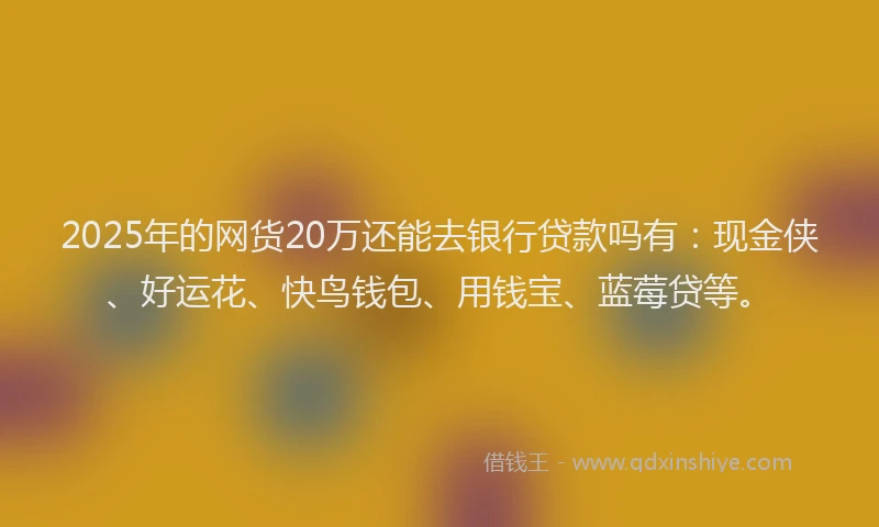 2025年的网货20万还能去银行贷款吗有:现金侠、好运花、快鸟钱包、用钱宝、蓝莓贷等。
