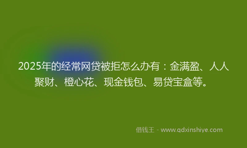 2025年的经常网贷被拒怎么办有：金满盈、人人聚财、橙心花、现金钱包、易贷宝盒等。