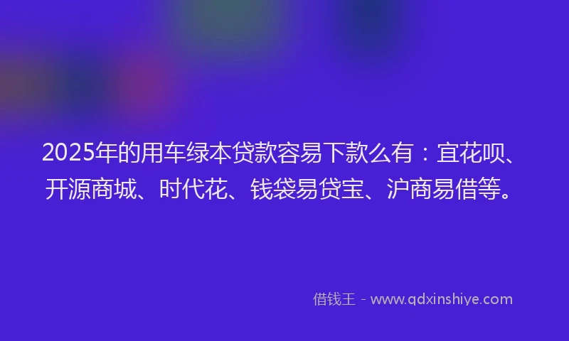 2025年的用车绿本贷款容易下款么有：宜花呗、开源商城、时代花、钱袋易贷宝、沪商易借等。