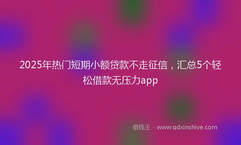 2025年热门短期小额贷款不走征信，汇总5个轻松借款无压力app