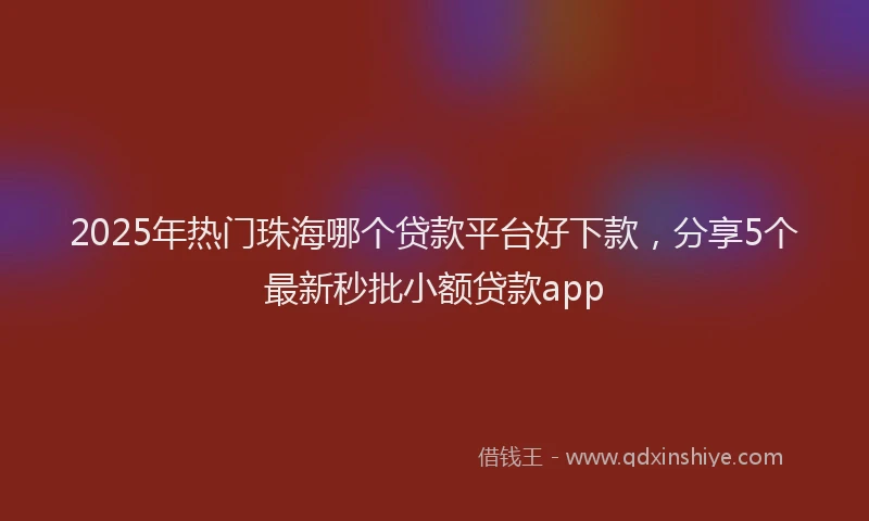 2025年热门珠海哪个贷款平台好下款，分享5个最新秒批小额贷款app