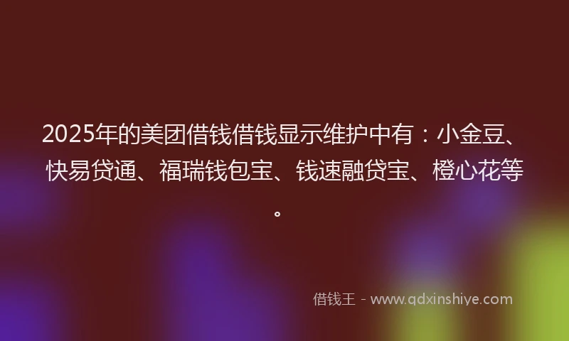 2025年的美团借钱借钱显示维护中有：小金豆、快易贷通、福瑞钱包宝、钱速融贷宝、橙心花等。