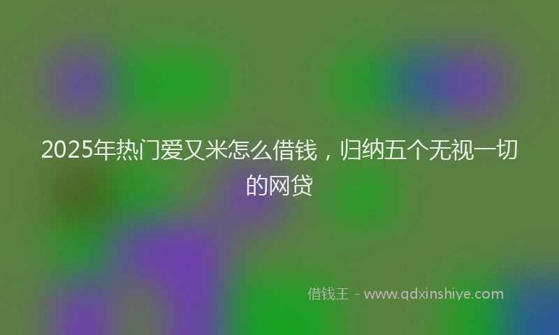 2025年热门爱又米怎么借钱,归纳五个无视一切的网贷