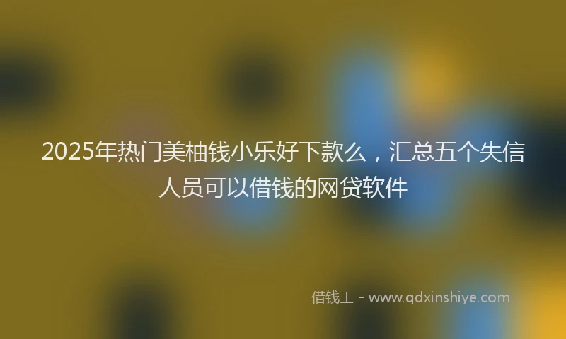 2025年热门美柚钱小乐好下款么，汇总五个失信人员可以借钱的网贷软件