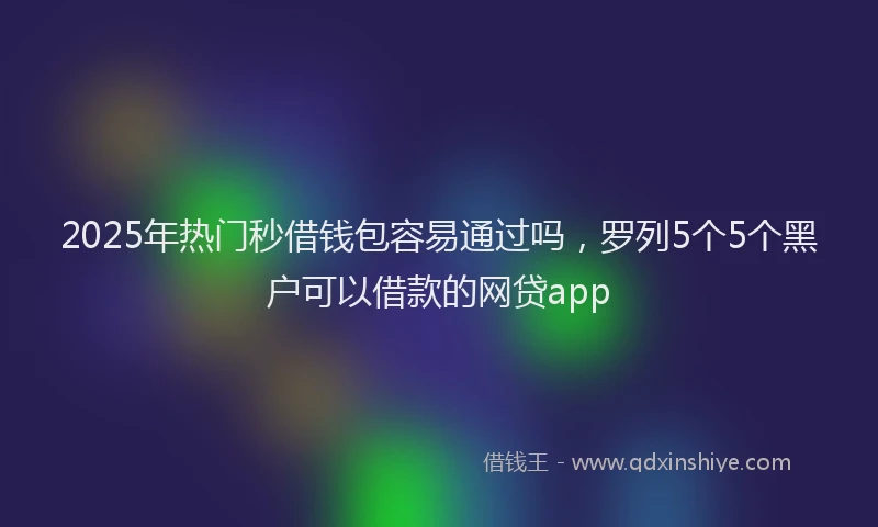2025年热门秒借钱包容易通过吗，罗列5个5个黑户可以借款的网贷app