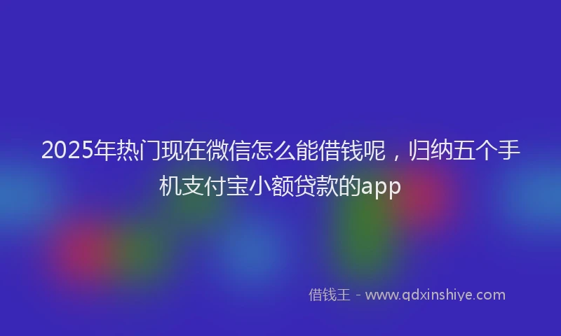 2025年热门现在微信怎么能借钱呢，归纳五个手机支付宝小额贷款的app
