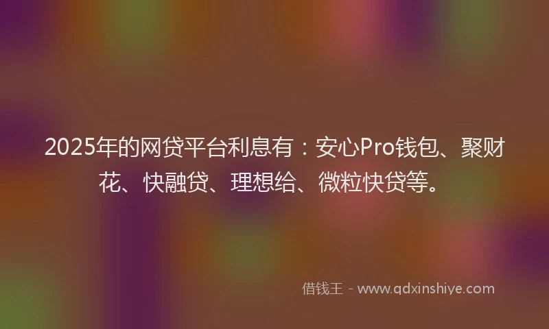 2025年的网贷平台利息有：安心Pro钱包、聚财花、快融贷、理想给、微粒快贷等。