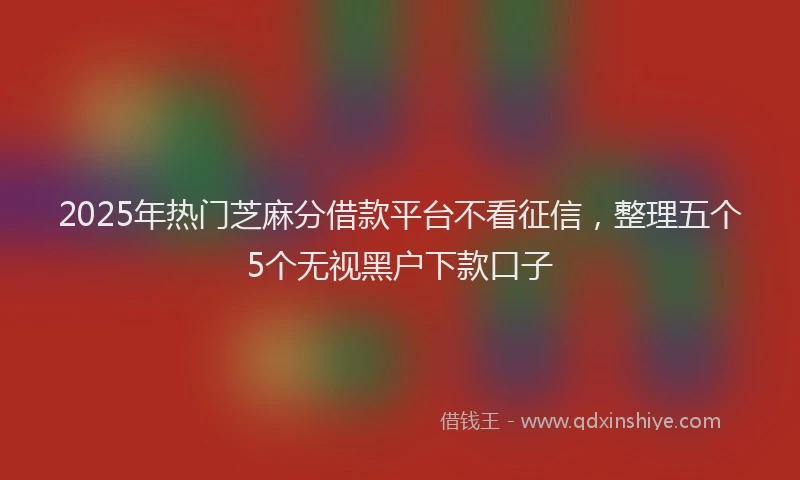 2025年热门芝麻分借款平台不看征信,整理五个5个无视黑户下款口子