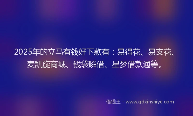 2025年的立马有钱好下款有:易得花、易支花、麦凯旋商城、钱袋瞬借、星梦借款通等。
