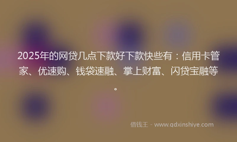 2025年的网贷几点下款好下款快些有：信用卡管家、优速购、钱袋速融、掌上财富、闪贷宝融等。