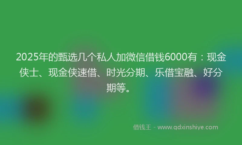 2025年的甄选几个私人加微信借钱6000有：现金侠士、现金侠速借、时光分期、乐借宝融、好分期等。