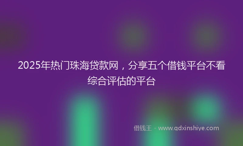 2025年热门珠海贷款网,分享五个借钱平台不看综合评估的平台