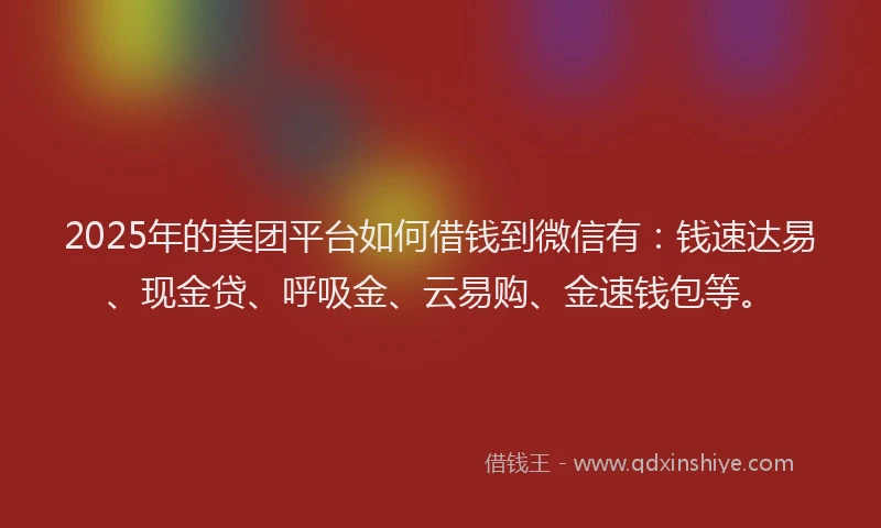 2025年的美团平台如何借钱到微信有：钱速达易、现金贷、呼吸金、云易购、金速钱包等。