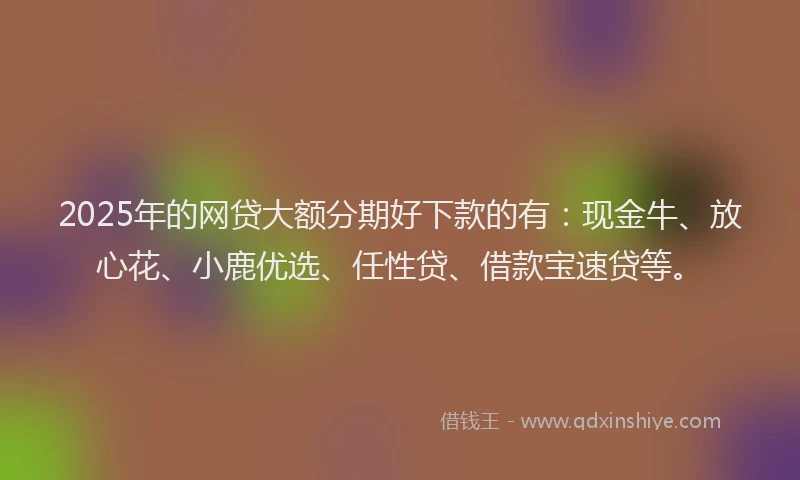 2025年的网贷大额分期好下款的有：现金牛、放心花、小鹿优选、任性贷、借款宝速贷等。