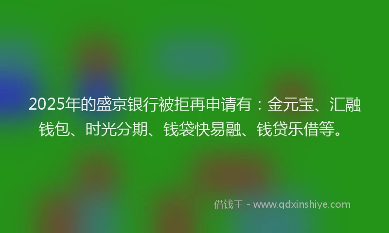 2025年的盛京银行被拒再申请有：金元宝、汇融钱包、时光分期、钱袋快易融、钱贷乐借等。