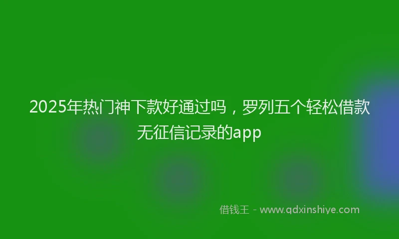 2025年热门神下款好通过吗，罗列五个轻松借款无征信记录的app